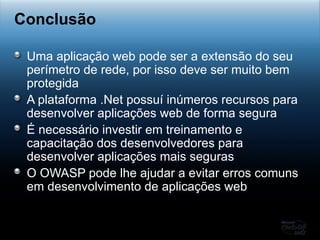 Uma aplicação web pode ser a extensão do seu perímetro de rede, por isso deve ser muito bem protegida A plataforma .Net possuí inúmeros recursos para desenvolver aplicações web de forma segura É necessário investir em treinamento e capacitação dos desenvolvedores para desenvolver aplicações mais seguras O OWASP pode lhe ajudar a evitar erros comuns em desenvolvimento de aplicações web Conclusão 