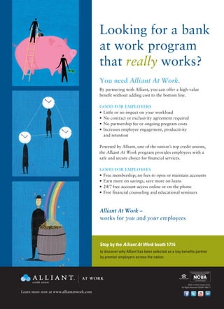 Looking for a bank
                                          at work program
                                          that really works?
                                          You need Alliant At Work.
                                          By partnering with Alliant, you can offer a high-value
                                          benefit without adding cost to the bottom line.

                                          GOOD FOR EMPLOYERS
                                          •	 Little or no impact on your workload
                                          •	 No contract or exclusivity agreement required
                                          •	 No partnership fee or ongoing program costs
                                          •	 Increases employee engagement, productivity
                                             and retention

                                          Powered by Alliant, one of the nation’s top credit unions,
                                          the Alliant At Work program provides employees with a
                                          safe and secure choice for financial services.

                                          GOOD FOR EMPLOYEES
                                          •	 Free membership; no fees to open or maintain accounts
                                          •	 Earn more on savings, save more on loans
                                          •	 24/7 free account access online or on the phone
                                          •	 Free financial counseling and educational seminars



                                          Alliant At Work –
                                          works for you and your employees

                                                                                          Your savings federally insured to at least $250,000                   Your savings federally insured to at least $250,000
                                                                                            and backed by the full faith and credit of the                        and backed by the full faith and credit of the
                                                                                                     United States Government                                              United States Government




                                                                                                National Credit Union Administration,                                 National Credit Union Administration,
                                                                                                     a U.S. Government Agency                                              a U.S. Government Agency


                                          Stop by the Alliant At Work booth 1716
                                 AT WORK
                                          to discover why Alliant has been selected as a key benefits partner
                                          by premier employers across the nation.              Print-without shadow
                                                                                                                            Your savings federally insured to at least $250,000
                                                                                                                              and backed by the full faith and credit of the
                                                                                                                                       United States Government




                                                                                                                                   National Credit Union Administration,
                                                                                                                                        a U.S. Government Agency




                                                                                                                            Your savings federally insured to at least $250,000
                                                                                                                              and backed by the full faith and credit of the
                                                                                                                                       United States Government



                                 AT WORK                                                                                           National Credit Union Administration,
                                                                                                                                        a U.S. Government Agency



                                                                                                            ©2011 Alliant Credit Union.
                                                                                                    All Rights Reserved SEG461-R05/11

Learn more now at www.alliantatwork.com
                                                                                                                                                                                                                45

                                 AT WORK
                                                                                                                                                                                                                      6
 