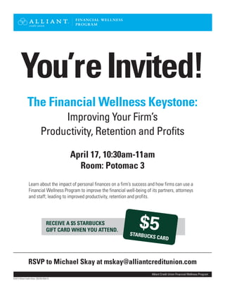 You’reInvited!
April 17, 10:30am-11am
Room: Potomac 3
RECEIVE A $5 STARBUCKS
GIFT CARD WHEN YOU ATTEND.
Learn about the impact of personal finances on a firm’s success and how firms can use a
Financial Wellness Program to improve the financial well-being of its partners, attorneys
and staff; leading to improved productivity, retention and profits.
RSVP to Michael Skay at mskay@alliantcreditunion.com
The Financial Wellness Keystone:
Improving Your Firm’s
Productivity, Retention and Profits
Alliant Credit Union Financial Wellness Program
FINANCIAL WELLNESS
PROGRAM
©2013 Alliant Credit Union. SEG702-R04/13
$5STARBUCKS CARD
 