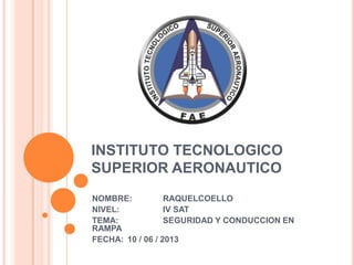 INSTITUTO TECNOLOGICO
SUPERIOR AERONAUTICO
NOMBRE: RAQUELCOELLO
NIVEL: IV SAT
TEMA: SEGURIDAD Y CONDUCCION EN
RAMPA
FECHA: 10 / 06 / 2013
 