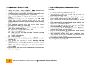 Pelaksanaan Ujian SEGAK
1. Semua murid Tahun 4 hingga Tingkatan 5 WAJIB menjalani Ujian
Kecergasan Fizikal yang dicadangkan dalam panduan ini.
2. Prosedur dan teknik ujian hendaklah mengikut jantina, keupayaan murid,
dan mengambil kira peralatan serta tempat ujian dijalankan.
3. Umur murid dikira pada 31 Disember tahun semasa untuk rujukan
norma.
4. Ujian SEGAK bagi setiap murid mesti dilengkapkan pada HARI YANG
SAMA. Ujian ini boleh dijalankan semasa atau di luar waktu
pengajaran Pendidikan Jasmani bergantung kepada bilangan murid dan
peralatan.
5. Murid digalakkan membuat latihan ujian SEGAK secara individu,
bersama-sama rakan atau keluarga mereka.
6. Bateri Ujian Kecergasan Fizikal Berdasarkan Kesihatan yang terdapat
dalam SEGAK adalah seperti berikut:
6.1 Indeks Jisim Badan (Body Mass Index - BMI);
6.2 Naik Turun Bangku 3 minit;
6.3 Tekan Tubi untuk murid lelaki dan Tekan Tubi Ubah Suai untuk
murid perempuan;
6.4 Ringkuk Tubi Separa; dan
6.5 Jangkauan Melunjur.
7. Ukuran Indeks Jisim Badan (BMI) perlu dibuat SEBELUM melakukan
ujian-ujian lain.
8. Ujian SEGAK mesti dilaksanakan mengikut TURUTAN SECARA
BERTERUSAN oleh murid yang sama seperti turutan dalam Ilustrasi
1.
9. SEGAK perlu dilaksanakan sebanyak dua kali setahun iaitu pada bulan
Mac dan Ogos.
10. Bagi murid yang tidak sihat, ujian SEGAK boleh dilakukan pada hari lain
dalam bulan yang sama.
Langkah-langkah Pelaksanaan Ujian
SEGAK
1. Guru memberi taklimat ujian SEGAK kepada murid.
2. Guru atau murid mengukur dan mencatat tinggi dan berat untuk
mendapatkan Indeks Jisim Badan.
3. Murid melakukan aktiviti memanaskan badan dengan regangan
dinamik selepas melakukan Ukuran Indeks Jisim Badan.
4. Murid melaksanakan ujian SEGAK mengikut turutan dan mencatat
skor.
5. Murid melakukan aktiviti menyejukkan badan dengan regangan statik
selepas tamat ujian Jangkauan Melunjur.
6. Guru membimbing murid merujuk norma setiap item ujian SEGAK
untuk mendapatkan skor setiap ujian dan gred.
7. Guru melengkapkan Borang SEGAK Sekolah Rendah (BSSR) atau
Borang SEGAK Sekolah Menengah (BSSM).
8. Guru dan murid merancang dan melaksanakan aktiviti intervensi
berdasarkan keputusan ujian SEGAK.
9. Guru merekodkan dapatan dalam sistem Pentaksiran Aktiviti
Jasmani, Sukan, dan Kokurikulum (PAJSK) yang dibangunkan oleh
Kementerian Pendidikan Malaysia.
10. Guru menyerahkan laporan SEGAK kepada murid dan penjaga.
11. Guru menganalisis dapatan SEGAK.
PANDUAN SEGAK Bahagian Pembangunan Kurikulum KEMENTERIAN PENDIDIKAN MALAYSIA
2
 
