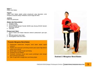 Ujian 1
Indeks Jisim Badan
Tujuan
Indeks Jisim Badan adalah antara pengukuran yang digunakan untuk
mengukur komposisi badan melibatkan ukuran tinggi dan berat.
Jantina
Lelaki dan perempuan
Alatan dan Kemudahan
1. Pengukur tinggi.
2. Penimbang berat.
3. Borang SEGAK Sekolah Rendah (BSSR) atau Borang SEGAK Sekolah
Menengah (BSSM).
4. Kalkulator.
Pengurusan Ujian
1. Ukuran Indeks Jisim Badan dilakukan sebelum pelaksanaan ujian-ujian
lain.
2. Memakai pakaian yang ringan.
3. Menanggalkan kasut dan stokin.
Ilustrasi 2: Mengukur Berat Badan
PANDUAN SEGAK Bahagian Pembangunan Kurikulum KEMENTERIAN PENDIDIKAN MALAYSIA 5
Prosedur Mengukur Berat Badan
1. Pelaksanaan keseluruhan mengukur berat badan adalah seperti
Ilustrasi 2.
2. Pastikan jarum penunjuk penimbang berada pada angka 0 kg sebelum
setiap ukuran diambil.
3. Berdiri tegak di tengah-tengah penimbang.
4. Pandang lurus ke hadapan.
5. Pembantu membaca ukuran berat secara pandangan selari dengan
jarum penunjuk penimbang.
6. Ujian ini juga boleh menggunakan penimbang digital.
 
