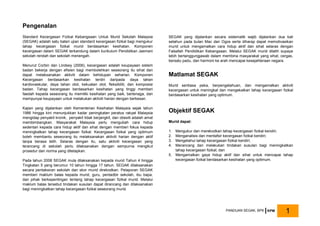 Pengenalan
Standard Kecergasan Fizikal Kebangsaan Untuk Murid Sekolah Malaysia
(SEGAK) adalah satu bateri ujian standard kecergasan fizikal bagi mengukur
tahap kecergasan fizikal murid berdasarkan kesihatan. Komponen
kecergasan dalam SEGAK terkandung dalam kurikulum Pendidikan Jasmani
sekolah rendah dan sekolah menengah.
Menurut Corbin dan Lindsey (2006), kecergasan adalah keupayaan sistem
badan bekerja dengan efisien bagi membolehkan seseorang itu sihat dan
dapat melaksanakan aktiviti dalam kehidupan seharian. Komponen
Kecergasan berdasarkan kesihatan terdiri daripada daya tahan
kardiovaskular, daya tahan otot, kekuatan otot, fleksibiliti, dan komposisi
badan. Tahap kecergasan berdasarkan kesihatan yang tinggi memberi
faedah kepada seseorang itu memiliki kesihatan yang baik, bertenaga, dan
mempunyai keupayaan untuk melakukan aktiviti harian dengan berkesan.
Kajian yang dijalankan oleh Kementerian Kesihatan Malaysia sejak tahun
1986 hingga kini menunjukkan kadar peningkatan peratus rakyat Malaysia
mengidap penyakit kronik, penyakit tidak berjangkit, dan obesiti adalah amat
membimbangkan. Masyarakat Malaysia perlu mengubah cara hidup
sedentari kepada cara hidup aktif dan sihat dengan memberi fokus kepada
meningkatkan tahap kecergasan fizikal. Kecergasan fizikal yang optimum
boleh membantu seseorang itu melaksanakan aktiviti harian dengan aktif
tanpa berasa letih. Selaras dengan itu, satu aktiviti kecergasan yang
terancang di sekolah perlu dilaksanakan dengan sempurna mengikut
prosedur dan norma yang ditetapkan.
Pada tahun 2008 SEGAK mula dilaksanakan kepada murid Tahun 4 hingga
Tingkatan 5 yang berumur 10 tahun hingga 17 tahun. SEGAK dilaksanakan
secara pentaksiran sekolah dan skor murid direkodkan. Pelaporan SEGAK
memberi maklum balas kepada murid, guru, pentadbir sekolah, ibu bapa,
dan pihak berkepentingan tentang tahap kecergasan fizikal murid. Melalui
maklum balas tersebut tindakan susulan dapat dirancang dan dilaksanakan
bagi meningkatkan tahap kecergasan fizikal seseorang murid.
SEGAK yang dijalankan secara sistematik wajib dijalankan dua kali
setahun pada bulan Mac dan Ogos serta diharap dapat memotivasikan
murid untuk mengamalkan cara hidup aktif dan sihat selaras dengan
Falsafah Pendidikan Kebangsaan. Melalui SEGAK murid dilatih supaya
lebih bertanggungjawab dalam membina masyarakat yang sihat, cergas,
bersatu padu, dan harmoni ke arah mencapai kesejahteraan negara.
Matlamat SEGAK
Murid sentiasa peka, berpengetahuan, dan mengamalkan aktiviti
kecergasan untuk meningkat dan mengekalkan tahap kecergasan fizikal
berdasarkan kesihatan yang optimum.
Objektif SEGAK
Murid dapat:
1. Mengukur dan merekodkan tahap kecergasan fizikal kendiri;
2. Menganalisis dan mentafsir kecergasan fizikal kendiri;
3. Mengetahui tahap kecergasan fizikal kendiri;
4. Merancang dan melakukan tindakan susulan bagi meningkatkan
tahap kecergasan fizikal; dan
5. Mengamalkan gaya hidup aktif dan sihat untuk mencapai tahap
kecergasan fizikal berdasarkan kesihatan yang optimum.
PANDUAN SEGAK, BPK KPM 1
 