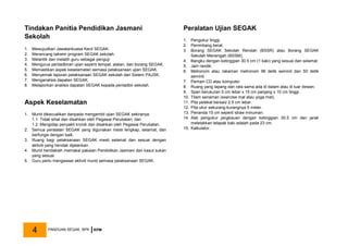 Tindakan Panitia Pendidikan Jasmani
Sekolah
1. Mewujudkan Jawatankuasa Kecil SEGAK.
2. Merancang takwim program SEGAK sekolah.
3. Melantik dan melatih guru sebagai penguji.
4. Mengurus pentadbiran ujian seperti tempat, alatan, dan borang SEGAK.
5. Memastikan aspek keselamatan semasa pelaksanaan ujian SEGAK.
6. Menyemak laporan pelaksanaan SEGAK sekolah dari Sistem PAJSK.
7. Menganalisis dapatan SEGAK.
8. Melaporkan analisis dapatan SEGAK kepada pentadbir sekolah.
Aspek Keselamatan
1. Murid dikecualikan daripada mengambil ujian SEGAK sekiranya:
1.1 Tidak sihat dan disahkan oleh Pegawai Perubatan; dan
1.2 Mengidap penyakit kronik dan disahkan oleh Pegawai Perubatan.
2. Semua peralatan SEGAK yang digunakan mesti lengkap, selamat, dan
berfungsi dengan baik.
3. Ruang bagi pelaksanaan SEGAK mesti selamat dan sesuai dengan
aktiviti yang hendak dijalankan.
4. Murid hendaklah memakai pakaian Pendidikan Jasmani dan kasut sukan
yang sesuai.
5. Guru perlu mengawasi aktiviti murid semasa pelaksanaan SEGAK.
Peralatan Ujian SEGAK
1. Pengukur tinggi.
2. Penimbang berat.
3. Borang SEGAK Sekolah Rendah (BSSR) atau Borang SEGAK
Sekolah Menengah (BSSM).
4. Bangku dengan ketinggian 30.5 cm (1 kaki) yang sesuai dan selamat.
5. Jam randik.
6. Metronom atau rakaman metronom 96 detik seminit dan 50 detik
seminit.
7. Pemain CD atau komputer.
8. Ruang yang lapang dan rata sama ada di dalam atau di luar dewan.
9. Span berukuran 5 cm lebar x 15 cm panjang x 10 cm tinggi.
10. Tilam senaman (exercise mat atau yoga mat).
11. Pita pelekat bersaiz 2.5 cm lebar.
12. Pita ukur sekurang-kurangnya 5 meter.
13. Penanda 15 cm seperti straw minuman.
14. Alat pengukur jangkauan dengan ketinggian 30.5 cm dan jarak
meletakkan telapak kaki adalah pada 23 cm.
15. Kalkulator.
PANDUAN SEGAK, BPK KPM
4
 