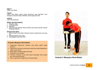 Ujian 1
Indeks Jisim Badan
Tujuan
Indeks Jisim Badan adalah antara pengukuran yang digunakan untuk
mengukur komposisi badan melibatkan ukuran tinggi dan berat.
Jantina
Lelaki dan perempuan
Alatan dan Kemudahan
1. Pengukur tinggi.
2. Penimbang berat.
3. Kalkulator.
4. Borang SEGAK Sekolah Rendah (BSSR) atau Borang SEGAK Sekolah
Menengah (BSSM).
Pengurusan Ujian
1. Ukuran Indeks Jisim Badan dilakukan sebelum pelaksanaan ujian-ujian
lain.
2. Memakai pakaian yang ringan.
3. Menanggalkan kasut dan stokin.
Ilustrasi 2: Mengukur Berat Badan
Prosedur Mengukur Berat Badan
1. Pelaksanaan keseluruhan mengukur berat badan adalah seperti
Ilustrasi 2.
2. Pastikan jarum penunjuk penimbang berada pada angka 0 kg sebelum
setiap ukuran diambil.
3. Berdiri tegak di tengah-tengah penimbang.
4. Pandang lurus ke hadapan.
5. Pembantu membaca ukuran berat secara pandangan selari dengan
jarum penunjuk penimbang.
6. Ujian ini juga boleh menggunakan penimbang digital.
PANDUAN SEGAK, BPK KPM 5
 