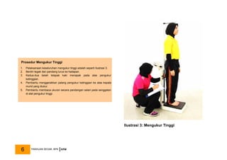 Ilustrasi 3: Mengukur Tinggi
Prosedur Mengukur Tinggi
1. Pelaksanaan keseluruhan mengukur tinggi adalah seperti Ilustrasi 3.
2. Berdiri tegak dan pandang lurus ke hadapan.
3. Kedua-dua belah telapak kaki menapak pada alas pengukur
ketinggian.
4. Pembantu menggerakkan palang pengukur ketinggian ke atas kepala
murid yang diukur.
5. Pembantu membaca ukuran secara pandangan selari pada senggatan
di alat pengukur tinggi.
PANDUAN SEGAK, BPK KPM
6
 