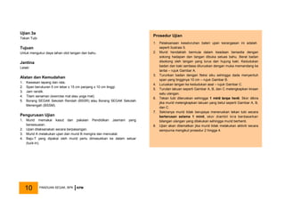Ujian 3a
Tekan Tubi
Tujuan
Untuk mengukur daya tahan otot tangan dan bahu.
Jantina
Lelaki
Alatan dan Kemudahan
1. Kawasan lapang dan rata.
2. Span berukuran 5 cm lebar x 15 cm panjang x 10 cm tinggi.
3. Jam randik.
4. Tilam senaman (exercise mat atau yoga mat).
5. Borang SEGAK Sekolah Rendah (BSSR) atau Borang SEGAK Sekolah
Menengah (BSSM).
Pengurusan Ujian
1. Murid memakai kasut dan pakaian Pendidikan Jasmani yang
bersesuaian.
2. Ujian dilaksanakan secara berpasangan.
3. Murid A melakukan ujian dan murid B mengira dan mencatat.
4. Baju-T yang dipakai oleh murid perlu dimasukkan ke dalam seluar
(tuck-in).
Prosedur Ujian
1. Pelaksanaan keseluruhan bateri ujian kecergasan ini adalah
seperti Ilustrasi 5.
2. Murid hendaklah bermula dalam keadaan bersedia dengan
sokong hadapan dan tangan dibuka seluas bahu. Berat badan
disokong oleh tangan yang lurus dan hujung kaki. Kedudukan
badan dan kaki sentiasa diluruskan dengan muka memandang ke
lantai – rujuk Gambar A.
3. Turunkan badan dengan fleksi siku sehingga dada menyentuh
span yang tingginya 10 cm – rujuk Gambar B.
4. Luruskan tangan ke kedudukan asal – rujuk Gambar C.
5. Turutan lakuan seperti Gambar A, B, dan C melengkapkan kiraan
satu ulangan.
6. Tekan tubi diteruskan sehingga 1 minit tanpa henti. Skor dikira
jika murid melengkapkan lakuan yang betul seperti Gambar A, B,
dan C.
7. Sekiranya murid tidak berupaya meneruskan tekan tubi secara
berterusan selama 1 minit, skor diambil kira berdasarkan
bilangan ulangan yang dilakukan sehingga murid berhenti.
8. Ujian akan ditamatkan jika murid tidak melakukan aktiviti secara
sempurna mengikut prosedur 2 hingga 4.
PANDUAN SEGAK, BPK KPM
10
 