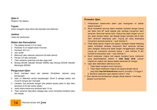 Ujian 4
Ringkuk Tubi Separa
Tujuan
Untuk mengukur daya tahan dan kekuatan otot abdomen.
Jantina
Lelaki dan perempuan
Alatan dan Kemudahan
1. Pita pelekat bersaiz 2.5 cm lebar.
2. Penanda 15 cm seperti straw minuman.
3. Pembaris 30.5 cm.
4. Jam randik.
5. Metronom atau rakaman metronom 50 detik seminit.
6. Pemain CD atau komputer.
7. Tilam senaman (exercise mat atau yoga mat).
8. Borang SEGAK Sekolah Rendah (BSSR) atau Borang SEGAK Sekolah
Menengah (BSSM).
Pengurusan Ujian
1. Murid memakai kasut dan pakaian Pendidikan Jasmani yang
bersesuaian.
2. Ujian ini dilakukan secara berpasangan. Murid A sebagai pelaku dan
murid B mengira dan mencatat.
3. Lekatkan dua penanda dengan pita pelekat secara selari di atas tilam
senaman di kiri dan kanan pelaku.
4. Jarak antara kedua-dua penanda ialah 10 cm.
5. Tilam senaman digunakan sebagai alas untuk menyerap hentakan bahu
dan kepala.
Prosedur Ujian
1. Pelaksanaan keseluruhan bateri ujian kecergasan ini adalah
seperti Ilustrasi 7.
2. Murid hendaklah bermula dalam keadaan bersedia dengan baring
dan fleksi lutut 90º serta telapak kaki sentiasa menyentuh tilam
senaman. Buka kaki seluas bahu. Kedua-dua belah tangan lurus di
sisi, selari dengan badan, dan telapak tangan sentiasa rata di atas
tilam senaman sepanjang ujian. Hujung jari yang terpanjang
menyentuh penanda pertama – rujuk Gambar A.
3. Pada setiap lakuan ringkuk tubi separa, bahagian bawah belakang
badan hendaklah sentiasa menyentuh tilam senaman semasa
bahu diangkat. Kedua-dua belah tangan menggelongsor sehingga
hujung jari menyentuh penanda kedua – rujuk Gambar B dan
kembali ke kedudukan asal – rujuk Gambar C.
4. Murid melakukan ringkuk tubi separa mengikut bunyi metronom
yang diperdengarkan selama 1 minit tanpa henti. Lakuan
maksimum ringkuk tubi separa adalah sebanyak 25 ulangan.
5. Ujian akan ditamatkan sekiranya murid:
i. Tidak dapat mengikut bunyi metronom.
ii. Tidak dapat melakukan ringkuk tubi separa dengan teknik
yang betul dua kali berturut-turut seperti prosedur 2 hingga 3.
iii. Berhenti melakukan ujian sebelum tamat 1 minit.
7. Skor diambil kira berdasarkan ulangan dibuat selama 1 minit atau
setakat murid berhenti.
PANDUAN SEGAK, BPK KPM
14
 