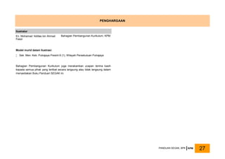 Bahagian Pembangunan Kurikulum juga merakamkan ucapan terima kasih
kepada semua pihak yang terlibat secara langsung atau tidak langsung dalam
menyediakan Buku Panduan SEGAK ini.
PENGHARGAAN
Ilustrator
En. Mohamad ‘Adillas bin Ahmad
Fesol
Bahagian Pembangunan Kurikulum, KPM
Model murid dalam Ilustrasi:
 Sek. Men. Keb. Putrajaya Presint 8 (1), Wilayah Persekutuan Putrajaya
PANDUAN SEGAK, BPK KPM 27
 