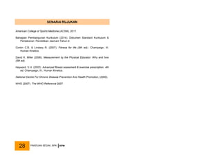 SENARAI RUJUKAN
American College of Sports Medicine (ACSM), 2011.
Bahagian Pembangunan Kurikulum (2014). Dokumen Standard Kurikulum &
Pentaksiran: Pendidikan Jasmani Tahun 4.
Corbin C.B. & Lindsey R. (2007). Fitness for life (5th ed).: Champaign, III.
Human Kinetics.
David K. Miller (2006). Measurement by the Physical Educator: Why and how
(5th ed).
Heyward, V.H. (2002). Advanced fitness assesment & exercise prescription. 4th
ed. Champaign, III.: Human Kinetics.
National Centre For Chronic Disease Prevention And Health Promotion, (2000).
WHO (2007). The WHO Reference 2007.
PANDUAN SEGAK, BPK KPM
28
 