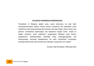 FALSAFAH PENDIDIKAN KEBANGSAAN
“Pendidikan di Malaysia adalah suatu usaha berterusan ke arah lebih
memperkembangkan potensi individu secara menyeluruh dan bersepadu untuk
melahirkan insan yang seimbang dan harmonis dari segi intelek, rohani, emosi, dan
jasmani, berdasarkan kepercayaan dan kepatuhan kepada Tuhan. Usaha ini
adalah bertujuan untuk melahirkan warganegara Malaysia yang berilmu
pengetahuan, berketerampilan, berakhlak mulia, bertanggungjawab, dan
berkeupayaan mencapai kesejahteraan diri serta memberikan sumbangan
terhadap keharmonian dan kemakmuran keluarga, masyarakat, dan negara”
Sumber: Akta Pendidikan 1996 (Akta 550)
PANDUAN SEGAK, BPK KPM
viii
 