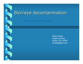 Skin/eye decontamination
   Past and Present



                      Eileen Segal
                      Segal Consults
                      Easton, PA 18045
                      ebsegal@aol.com
 
