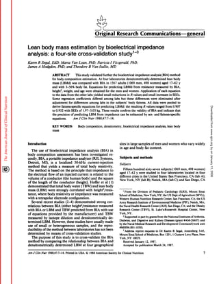 Original                   Research Communications-general

Lean body mass estimation by bioelectrical impedance
analysis: a four-site cross-Validation study13
Karen      R Segal,         EdD;         Marta            Van Loan,          PhD;        Patricia      I Fitzgerald,          PhD;

James      A Hodgdon,                PhD;         and       Theodore         B Van Itaiie,            MD
                              ABSTRACT             This             study validated    further  the bioelectrical       impedance         analysis               (BIA)       method
                              for body composition                  estimation.     At four laboratories      densitometrically-determined                               lean body
                              mass      (LBMd)  was compared           with BIA in 1567 adults (1069 men, 498 women)                    aged 17-62 y
                              and     with            body fat. Equations
                                                  3-56%                           for predicting   LBMd from resistance          measured     by BIA,
                              height2, weight, and age were obtained                for the men and women.         Application     of each equation
                              to the data from the other labs yielded             small reductions   in R values and small increases         in SEES.
                              Some regression         coefficients     differed among labs but these differences             were eliminated     after
                              adjustment     for differences        among labs in the subjects’        body   fatness. All data were pooled to
                                                                                             LBMd: the resulting R values ranged from 0.907




                                                                                                                                                                                                                        Downloaded from www.ajcn.org by on January 11, 2008
                              derive fatness-specific        equations     for predicting
                              to 0.952 with             SEES of 1.97-3.03  kg. These results                    confirm       the validity      of BIA     and       indicate      that
                              the precision             of predicting  LBM from impedance                        can    be enhanced          by sex-   and     fatness-specific
                              equations.                    AmfClinNutr             l988;47:7-l4.

                              KEY       WORDS                   Body      composition,         densitometry,       bioelectrical      impedance          analysis,       lean     body
                              mass




Infroduction                                                                                                    sites in large samples    of men                 and women                 who     vary widely
                                                                                                                in age and body      fat content.
    The use of bioelectrical           impedance        analysis        (BIA)      in
body     composition       assessment       has been investigated                 re-
cently.    BIA, a portable      impedance      analyzer      (RJL Systems,                                      Subjects        and   methods
Detroit,      MI), is a localized          50-kHz        current-injection
                                                                                                                Subjects
method       that yields a measure           of total body           resistivity.
                                                                                                                     Fifteen hundred     sixty-seven    subjects (1069 men, 498 women)
The      method         is based         on the principle                 that   impedance             to
                                                                                                                aged 17-62 y were studied in four laboratories               located in four
the electrical          flow of an injected  current   is related to the
                                                                                                                different    cities in the United     States: San Francisco,      CA (lab A);
volume      ofa       conductor   (the human     body) and the square
                                                                                                                New York,         NY (lab B); Natick,     MA (lab C); and San Diego, CA
of the length            of the conductor        (height).     Hoffer et al (1)
demonstrated             that total body water (TBW) and lean body
mass (LBM)              were strongly     correlated       with height2/resis-                                     I   From    the Division       of Pediatric        Cardiology          (KRS),    Mount   Sinai
tance,     where       body         resistivity         or impedance             was measured                   School ofMedicine, New York, NY; the US Dept of Agriculture (MVL),
with     a tetrapolar           electrode            configuration.                                             Western Human Nutrition Research Center, San Francisco,   CA; the US
   Several         recent       studies   (2-4) demonstrated                         strong         cor-        Army Research         Institute ofEnvironmental      Medicine (PIF), Natick, MA;
relations    between             BIA (either height2/resistance      measured                                   the Naval Health Research Center(JAH),             San Diego, CA; and the Obesity
with BIA or LBM and TBW predicted                      from BIA with use                                        Research     Center (TBVI), St. Luke’s-Roosevelt            Hospital    Center, New
of equations        provided      by the manufacturer)             and TBW                                      York, NY.
                                                                                                                    2 Supported      in part by grants from the National Institutes of Arthritis,
measured        by isotope     dilution     and densitometrically             de-
                                                                                                                Diabetes,     and Digestive        and Kidney Diseases (grant #AM-26687)          and
termined      LBM. However,           these studies     have usually       made
                                                                                                                by the Naval Medical Research and Development                Command       (work unit
use of small or heterogeneous                 samples,      and the repro-
                                                                                                                #M0096.OOl-1050).
ducibility    of the method       between     laboratories      has not been                                        3 Address     reprint     requests   to Dr Karen R Segal, Annenberg          3-45,
determined        by means of cross-validation              studies.                                            Mount Sinai School ofMedicine,              Box 1201, 1 Gustave     Levy Place, New
    The purpose        of this study is to cross-validate              the BIA                                  York, NY 10029.
method      by comparing         the relationship        between      BIA and                                       Receivedianuary            12, 1987.
densitometrically         determined        LBM at four geographical                                                Accepted     for publication       March 24, 1987.

Am J Clin Nuir          l988;47:7-14.             Printed     in USA.     © 1988 American            Society for Clinical Nutrition                                                                                 7
 