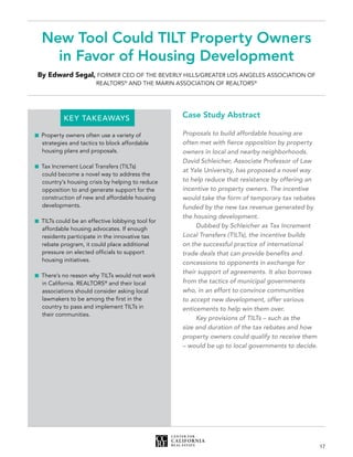 17
New Tool Could TILT Property Owners
in Favor of Housing Development
By Edward Segal, FORMER CEO OF THE BEVERLY HILLS/GREATER LOS ANGELES ASSOCIATION OF
REALTORS®
AND THE MARIN ASSOCIATION OF REALTORS®
		 KEY TAKEAWAYS
	Property owners often use a variety of
strategies and tactics to block affordable
housing plans and proposals.
	Tax Increment Local Transfers (TILTs)
could become a novel way to address the
country’s housing crisis by helping to reduce
opposition to and generate support for the
construction of new and affordable housing
developments.
	TILTs could be an effective lobbying tool for
affordable housing advocates. If enough
residents participate in the innovative tax
rebate program, it could place additional
pressure on elected officials to support
housing initiatives.
	There’s no reason why TILTs would not work
in California. REALTORS®
and their local
associations should consider asking local
lawmakers to be among the first in the
country to pass and implement TILTs in
their communities.
Case Study Abstract
Proposals to build affordable housing are
often met with fierce opposition by property
owners in local and nearby neighborhoods.
David Schleicher, Associate Professor of Law
at Yale University, has proposed a novel way
to help reduce that resistance by offering an
incentive to property owners. The incentive
would take the form of temporary tax rebates
funded by the new tax revenue generated by
the housing development.
	 Dubbed by Schleicher as Tax Increment
Local Transfers (TILTs), the incentive builds
on the successful practice of international
trade deals that can provide benefits and
concessions to opponents in exchange for
their support of agreements. It also borrows
from the tactics of municipal governments
who, in an effort to convince communities
to accept new development, offer various
enticements to help win them over.
	 Key provisions of TILTs – such as the
size and duration of the tax rebates and how
property owners could qualify to receive them
– would be up to local governments to decide.
 