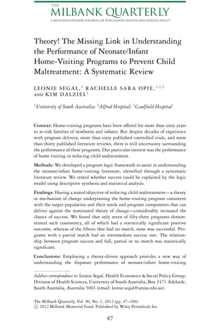 THE

           MILBANK QUARTERLY
           A MULTIDISCIPLINARY JOURNAL OF POPULATION HEALTH AND HEALTH POLICY




Theory! The Missing Link in Understanding
the Performance of Neonate/Infant
Home-Visiting Programs to Prevent Child
Maltreatment: A Systematic Review
L E O N I E S E G A L , 1 R A C H E L L E S A R A O P I E , 1,2,3
and K I M D A L Z I E L 1
1
    University of South Australia; 2 Alfred Hospital; 3 Caulfield Hospital


Context: Home-visiting programs have been offered for more than sixty years
to at-risk families of newborns and infants. But despite decades of experience
with program delivery, more than sixty published controlled trials, and more
than thirty published literature reviews, there is still uncertainty surrounding
the performance of these programs. Our particular interest was the performance
of home visiting in reducing child maltreatment.
Methods: We developed a program logic framework to assist in understanding
the neonate/infant home-visiting literature, identified through a systematic
literature review. We tested whether success could be explained by the logic
model using descriptive synthesis and statistical analysis.
Findings: Having a stated objective of reducing child maltreatment—a theory
or mechanism of change underpinning the home-visiting program consistent
with the target population and their needs and program components that can
deliver against the nominated theory of change—considerably increased the
chance of success. We found that only seven of fifty-three programs demon-
strated such consistency, all of which had a statistically significant positive
outcome, whereas of the fifteen that had no match, none was successful. Pro-
grams with a partial match had an intermediate success rate. The relation-
ship between program success and full, partial or no match was statistically
significant.
Conclusions: Employing a theory-driven approach provides a new way of
understanding the disparate performance of neonate/infant home-visiting

Address correspondence to: Leonie Segal, Health Economics & Social Policy Group,
Division of Health Sciences, University of South Australia, Box 2471 Adelaide,
South Australia, Australia 5001 (email: leonie.segal@unisa.edu.au).

The Milbank Quarterly, Vol. 90, No. 1, 2012 (pp. 47–106)
 c 2012 Milbank Memorial Fund. Published by Wiley Periodicals Inc.

                                         47
 