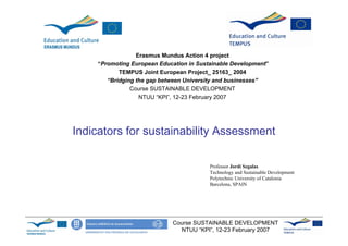 Erasmus Mundus Action 4 project
    “Promoting European Education in Sustainable Development”
           TEMPUS Joint European Project_ 25163_ 2004
       “Bridging the gap between University and businesses”
               Course SUSTAINABLE DEVELOPMENT
                  NTUU “KPI”, 12-23 February 2007




Indicators for sustainability Assessment

                                         Professor Jordi Segalas
                                         Technology and Sustainable Development
                                         Polytechnic University of Catalonia
                                         Barcelona, SPAIN




                             Course SUSTAINABLE DEVELOPMENT
                               NTUU “KPI”, 12-23 February 2007
 
