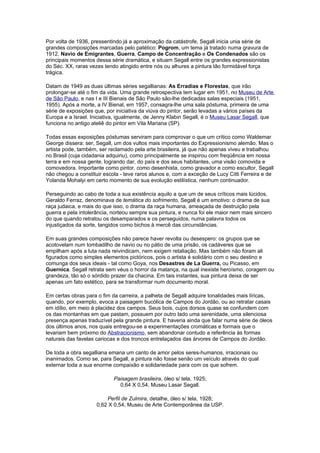 Por volta de 1936, pressentindo já a aproximação da catástrofe, Segall inicia unia série de
grandes composições marcadas pelo patético: Pogrom, um tema já tratado numa gravura de
1912, Navio de Emigrantes, Guerra, Campo de Concentração e Os Condenados são os
principais momentos dessa série dramática, e situam Segall entre os grandes expressionistas
do Séc. XX, raras vezes tendo atingido entre nós ou alhures a pintura tão formidável força
trágica.

Datam de 1949 as duas últimas séries segallianas: As Erradias e Florestas, que irão
prolongar-se até o fim da vida. Uma grande retrospectiva tem lugar em 1951, no Museu de Arte
de São Paulo, e nas I e III Bienais de São Paulo são-lhe dedicadas salas especiais (1951,
1955). Após a morte, a IV Bienal, em 1957, consagra-lhe uma sala póstuma, primeira de uma
série de exposições que, por iniciativa da viúva do pintor, serão levadas a vários países da
Europa e a Israel. Iniciativa, igualmente, de Jenny Klabin Segall, é o Museu Lasar Segall, que
funciona no antigo ateliê do pintor em Vila Mariana (SP).

Todas essas exposições póstumas serviram para comprovar o que um crítico como Waldemar
George dissera: ser, Segall, um dos vultos mais importantes do Expressionismo alemão. Mas o
artista pode, também, ser reclamado pela arte brasileira, já que não apenas viveu e trabalhou
no Brasil (cuja cidadania adquiriu), como principalmente se inspirou com freqüência em nossa
terra e em nossa gente, logrando dar, do país e dos seus habitantes, uma visão comovida e
comovedora. Importante como pintor, como desenhista, como gravador e como escultor, Segall
não chegou a constituir escola - teve raros alunos e, com a exceção de Lucy Citti Ferreira e de
Yolanda Mohalyi em certo momento de sua evolução estilística, nenhum continuador.

Perseguindo ao cabo de toda a sua existência aquilo a que um de seus críticos mais lúcidos,
Geraldo Ferraz, denominava de temática do sofrimento, Segall é um emotivo: o drama de sua
raça judaica, e mais do que isso, o drama da raça humana, ameaçada de destruição pela
guerra e pela intolerância, norteou sempre sua pintura, e nunca foi ele maior nem mais sincero
do que quando retratou os desamparados e os perseguidos, numa palavra todos os
injustiçados da sorte, tangidos como bichos à mercê das circunstâncias.

Em suas grandes composições não parece haver revolta ou desespero: os grupos que se
acotovelam num tombadilho de navio ou no pátio de uma prisão, os cadáveres que se
empilham após a luta nada reivindicam, nem exigem retaliação. Mas também não foram ali
figurados como simples elementos pictóricos, pois o artista é solidário com o seu destino e
comunga dos seus ideais - tal como Goya, nos Desastres de La Guerra, ou Picasso, em
Guernica. Segall retrata sem véus o horror da matança, na qual inexiste heroísmo, coragem ou
grandeza, tão só o sórdido prazer da chacina. Em tais instantes, sua pintura deixa de ser
apenas um fato estético, para se transformar num documento moral.

Em certas obras para o fim da carreira, a palheta de Segall adquire tonalidades mais líricas,
quando, por exemplo, evoca a paisagem bucólica de Campos do Jordão, ou ao retratar casais
em idílio, em meio à placidez dos campos. Seus bois, cujos dorsos quase se confundem com
os das montanhas em que pastam, possuem por outro lado uma serenidade, uma silenciosa
presença apenas traduzível pela grande pintura. E haveria ainda que falar numa série de óleos
dos últimos anos, nos quais entregou-se a experimentações cromáticas e formais que o
levariam bem próximo do Abstracionismo, sem abandonar contudo a referência às formas
naturais das favelas cariocas e dos troncos entrelaçados das árvores de Campos do Jordão.

De toda a obra segalliana emana um canto de amor pelos seres-humanos, irracionais ou
inanimados. Como se, para Segall, a pintura não fosse senão um veículo através do qual
externar toda a sua enorme compaixão e solidariedade para com os que sofrem.

                            Paisagem brasileira, óleo s/ tela, 1925;
                              0,64 X 0,54, Museu Lasar Segall.

                         Perfil de Zulmira, detalhe, óleo s/ tela, 1928;
                     0,62 X 0,54, Museu de Arte Contemporânea da USP.
 