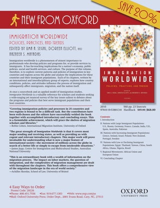 Save 2
                                                                                                                          0%
           New from OXFORD
Immigration Worldwide
Policies, Practices, and Trends
Edited by Uma A. Segal, Doreen Elliott,                         and
Nazneen S. Mayadas
Immigration worldwide is a phenomenon of utmost importance to
professionals who develop policies and programs for, or provide services to,
immigrants. It has far-reaching implications for a nation’s economy, public
policies, social and health services, and culture. The purpose of this volume,
therefore, is to explore current patterns and policies of immigration in key
countries and regions across the globe and analyze the implications for these
countries and their immigrant populations. Each of its chapters, written by
an international and interdisciplinary group of experts, explores how country
conditions, policies, and attitudes influence the process of immigration and
subsequently affect immigrants, migration, and the nation itself.

At once a sourcebook and an applied model of immigration studies,
Immigration Worldwide is a valuable reference for scholars and students seeking
a wide-ranging yet nuanced survey of the key issues salient to debates about
the programs and policies that best serve immigrant populations and their
host countries.
                                                                                  2010              560 pp. 23 linecuts
“Covering immigration policies and processes in 25 countries and                  978-0-19-538813-8 Hardback $85.00 /$68.00
two regions is bound to be a difficult task. But the contributors have
been well-chosen and the editors have successfully welded the book
together with accomplished introductory and concluding essays. This               Contents
is a formidable achievement, which will grace the shelves of migration            I. Introduction
scholars and libraries.”                                                          II. Nations with Large Immigrant Populations:
—Robin Cohen, International Migration Institute, University of Oxford                 U.S., Russia, Germany, France, Canada, India, U.K.,
                                                                                      Spain, Australia, Pakistan
“The great strength of Immigration Worldwide is that it covers most
                                                                                  III. Nations with Increasing Immigrant Populations:
major sending and receiving states, as well as providing us with
                                                                                     Greece, Ireland, Israel, Poland, New Zealand,
cogent and relevant introductory chapters. This major work will prove
                                                                                     Portugal, Sweden
invaluable for understanding what is now a major feature of
international society—the movement of millions across the globe in                IV. Nations with Low or Declining Immigrant
search of a better life or simply to escape from intolerable situations.”            Populations: Egypt, Thailand, Taiwan, China, South
—James Jupp, Centre for Immigration and Multicultural Studies, Australian            Africa, Ghana, Nigeria, Brazil
National University                                                               V. Regional Movements: African Union and
                                                                                     European Union
“This is an extraordinary book with a wealth of information on the
                                                                                  VI. Concluding Chapter
migration process. The impact on labor markets, the question of
integration, and the complexities of migration management are dealt
with throughout the chapters. This book offers a comprehensive view
of the migration landscape in the era of world society.”
—Achilles Skordas, School of Law, University of Bristol




4 Easy Ways to Order
 Promo Code: 28226
•Phone: 800.451.7556     •Fax: 919.677.1303     •Web: www.oup.com/us
•Mail: Oxford University Press. Order Dept., 2001 Evans Road, Cary, NC, 27513                           1
 