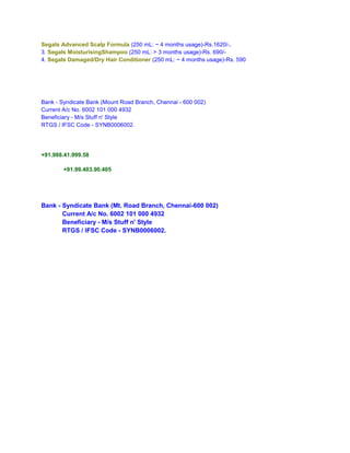 Segals Advanced Scalp Formula (250 mL: ~ 4 months usage)-Rs.1620/-,
3. Segals MoisturisingShampoo (250 mL: > 3 months usage)-Rs. 690/-
4. Segals Damaged/Dry Hair Conditioner (250 mL: ~ 4 months usage)-Rs. 590




Bank - Syndicate Bank (Mount Road Branch, Chennai - 600 002)
Current A/c No. 6002 101 000 4932
Beneficiary - M/s Stuff n' Style
RTGS / IFSC Code - SYNB0006002.




+91.988.41.999.58

        +91.99.403.90.405




Bank - Syndicate Bank (Mt. Road Branch, Chennai-600 002)
       Current A/c No. 6002 101 000 4932
       Beneficiary - M/s Stuff n' Style
       RTGS / IFSC Code - SYNB0006002.
 