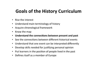 Goals of the History Curriculum 
•    Rise the interest 
•    Understand main terminology of history 
•    Acquire chronological framework 
•    Know the map 
•    Understand the connec8ons between present and past 
•    See the connec$ons between diﬀerent historical events 
•    Understand that one event can be interpreted diﬀerently 
•    Develop skills needed for jus$fying personal opinion 
•    Put learners in the posi$on of people lived in the past 
•    Deﬁnes itself as a member of Europe 
 