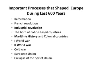 Important Processes that Shaped  Europe 
         During Last 600 Years 
 •    Reforma$on 
 •    French revolu$on 
 •    Industrial revolu8on 
 •    The born of na$on based countries 
 •    Mari8me History and Colonial countries 
 •    I World war 
 •    II World war 
 •    Cold war 
 •    European Union 
 •    Collapse of the Soviet Union 
 