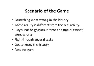 Scenario of the Game 
•  Something went wrong in the history 
•  Game reality is diﬀerent from the real reality 
•  Player has to go back in $me and ﬁnd out what 
   went wrong 
•  Fix it through several tasks 
•  Get to know the history 
•  Pass the game 
 
