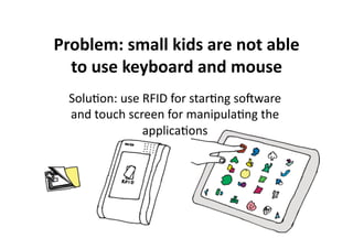 Problem: small kids are not able 
  to use keyboard and mouse  
  Solu$on: use RFID for star$ng soware 
  and touch screen for manipula$ng the 
               applica$ons 
 