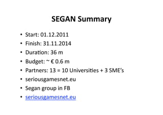SEGAN Summary 
•    Start: 01.12.2011 
•    Finish: 31.11.2014 
•    Dura$on: 36 m 
•    Budget: ~ € 0.6 m 
•    Partners: 13 = 10 Universi$es + 3 SME’s 
•    seriousgamesnet.eu 
•    Segan group in FB 
•    seriousgamesnet.eu 
 
