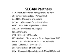 SEGAN Partners
                                 
•    ISEP ‐ Ins$tuto Superior de Engenharia do Porto  
•    VC ‐ Virtual Campus Lda. ‐ Portugal SME 
•    UoL‐FEUL ‐ University of Ljubljana 
•    UCLAN ‐ University of Central Lancashire 
•    KAHO ‐ Katholieke Hogeschool St. Lieven 
•    UNIZAR ‐ Universidad de Zaragoza 
•    Tallinn University 
•    UTH ‐ University of Thessaly 
•    AET ‐ Andamio Educa$on and Technology ‐ Spain SME 
•    Accord ‐ Accord Interna$onal s.r.o. ‐ Czech SME 
•    Corda ‐ Cordia a.s. ‐ Slovakia SME 
•    CIT ‐ Cork Ins$tute of Technology  
•    UCM ‐ Universidad Complutense de Madrid (Baltasar) 
 
