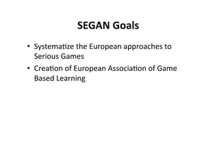 SEGAN Goals 
                         
•  Systema$ze the European approaches to 
   Serious Games 
•  Crea$on of European Associa$on of Game 
   Based Learning 
 