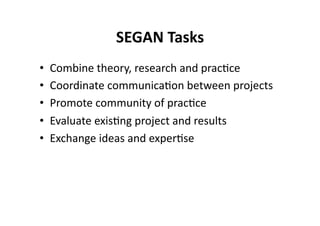 SEGAN Tasks
                            
•    Combine theory, research and prac$ce 
•    Coordinate communica$on between projects 
•    Promote community of prac$ce 
•    Evaluate exis$ng project and results 
•    Exchange ideas and exper$se  
 