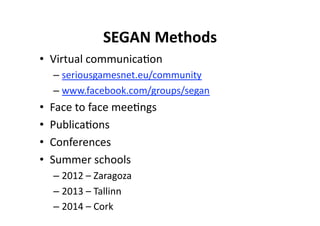 SEGAN Methods
                             
•  Virtual communica$on 
     –  seriousgamesnet.eu/community 
     –  www.facebook.com/groups/segan  
•    Face to face mee$ngs 
•    Publica$ons 
•    Conferences 
•    Summer schools 
     –  2012 – Zaragoza 
     –  2013 – Tallinn 
     –  2014 – Cork 
 