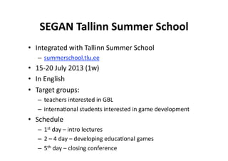 SEGAN Tallinn Summer School
                              
•  Integrated with Tallinn Summer School 
   –  summerschool.tlu.ee  
•  15‐20 July 2013 (1w) 
•  In English 
•  Target groups: 
   –  teachers interested in GBL 
   –  interna$onal students interested in game development 
•  Schedule 
   –  1st day – intro lectures 
   –  2 – 4 day – developing educa$onal games 
   –  5th day – closing conference 
 