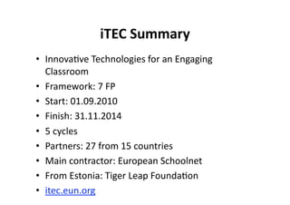 iTEC Summary 
•  Innova$ve Technologies for an Engaging 
   Classroom 
•  Framework: 7 FP 
•  Start: 01.09.2010 
•  Finish: 31.11.2014 
•  5 cycles 
•  Partners: 27 from 15 countries 
•  Main contractor: European Schoolnet 
•  From Estonia: Tiger Leap Founda$on 
•  itec.eun.org 
 