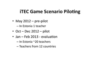 iTEC Game Scenario Pilo8ng 
•  May 2012 – pre‐pilot 
  –  In Estonia 1 teacher 
•  Oct – Dec 2012 – pilot  
•  Jan – Feb 2013 ‐ evalua$on 
  –  In Estonia ~20 teachers 
  –  Teachers from 12 countries 
 