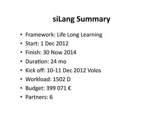siLang Summary 
•    Framework: Life Long Learning 
•    Start: 1 Dec 2012 
•    Finish: 30 Now 2014 
•    Dura$on: 24 mo 
•    Kick oﬀ: 10‐11 Dec 2012 Volos 
•    Workload: 1502 D 
•    Budget: 399 071 € 
•    Partners: 6 
 