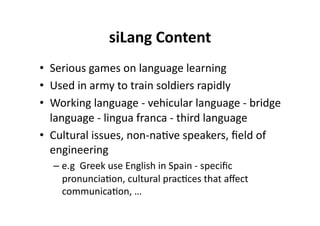 siLang Content
                            
•  Serious games on language learning 
•  Used in army to train soldiers rapidly 
•  Working language ‐ vehicular language ‐ bridge 
   language ‐ lingua franca ‐ third language 
•  Cultural issues, non‐na$ve speakers, ﬁeld of 
   engineering 
  –  e.g  Greek use English in Spain ‐ speciﬁc 
     pronuncia$on, cultural prac$ces that aﬀect 
     communica$on, … 
 