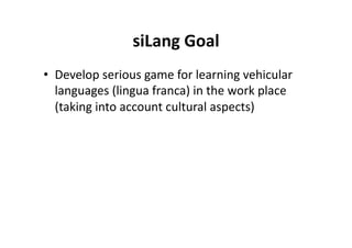 siLang Goal
                           
•  Develop serious game for learning vehicular 
   languages (lingua franca) in the work place 
   (taking into account cultural aspects) 
 