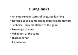 siLang Tasks
                             
•    Analyze current status of language learning 
•    Develop sound game‐based didac$cal framework 
•    Technical implementa$on of the game 
•    Learning ac$vi$es 
•    Valida$on of the game 
•    Dissemina$on 
•    Exploita$on 
 