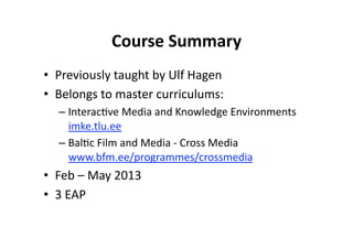 Course Summary 
•  Previously taught by Ulf Hagen 
•  Belongs to master curriculums: 
  –  Interac$ve Media and Knowledge Environments 
     imke.tlu.ee 
  –  Bal$c Film and Media ‐ Cross Media 
     www.bfm.ee/programmes/crossmedia  
•  Feb – May 2013 
•  3 EAP 
 