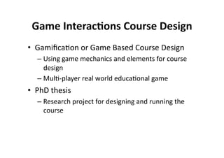 Game Interac8ons Course Design 
•  Gamiﬁca$on or Game Based Course Design 
  –  Using game mechanics and elements for course 
     design 
  –  Mul$‐player real world educa$onal game 
•  PhD thesis 
  –  Research project for designing and running the 
     course 
 