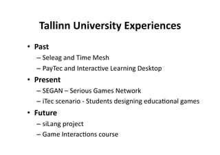 Tallinn University Experiences
                                  
•  Past 
   –  Seleag and Time Mesh 
   –  PayTec and Interac$ve Learning Desktop 
•  Present 
   –  SEGAN – Serious Games Network 
   –  iTec scenario ‐ Students designing educa$onal games 
•  Future 
   –  siLang project 
   –  Game Interac$ons course 
 