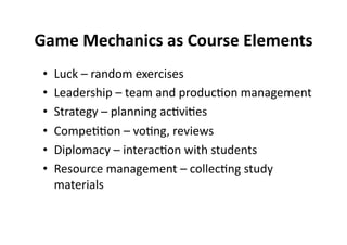 Game Mechanics as Course Elements
                                 
 •    Luck – random exercises 
 •    Leadership – team and produc$on management 
 •    Strategy – planning ac$vi$es 
 •    Compe$$on – vo$ng, reviews 
 •    Diplomacy – interac$on with students 
 •    Resource management – collec$ng study 
      materials 
 