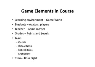 Game Elements in Course 
•    Learning environment – Game World 
•    Students – Avatars, players 
•    Teacher – Game master 
•    Grades – Points and Levels 
•    Tasks 
     –  Quests 
     –  Defeat NPCs 
     –  Collect items 
     –  Cra items 
•  Exam ‐ Boss Fight 
 