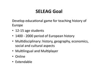 SELEAG Goal 
Develop educa$onal game for teaching history of  
Europe 
•  12‐15 age students 
•  1400 ‐ 2000 period of European history 
•  Mul$disciplinary: history, geography, economics, 
   social and cultural aspects 
•  Mul$lingual and Mul$player 
•  Online 
•  Extendable 
 