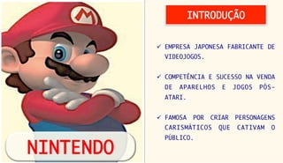 INTRODUÇÃO


            ü  EMPRESA JAPONESA FABRICANTE DE
              VIDEOJOGOS.


            ü  COMPETÊNCIA E SUCESSO NA VENDA
              DE   APARELHOS       E    JOGOS   PÓS-
              ATARI. 


            ü  FAMOSA    POR   CRIAR   PERSONAGENS
              CARISMÁTICOS        QUE    CATIVAM   O
              PÚBLICO.

NINTENDO
 