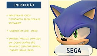 INTRODUÇÃO


ü INDUSTRIA	
  DE	
  JOGOS	
  
       ELETRÔNICOS,	
  PRODUTORA	
  DE	
  
       SOFTWARES	
  


ü FUNDADA	
  EM	
  1940	
  –	
  JAPÃO	
  
	
  
ü EMPRESA	
  	
  PRIVADA,	
  COM	
  SEDE	
  
       EM	
  TÓQUIO	
  (JAPÃO),	
  SÃO	
  
       FRANCISCO	
  (ESTADOS	
  UNIDOS),	
  
       LONDRES	
  (REINO	
  UNIDO.	
  
                                                SEGA
 