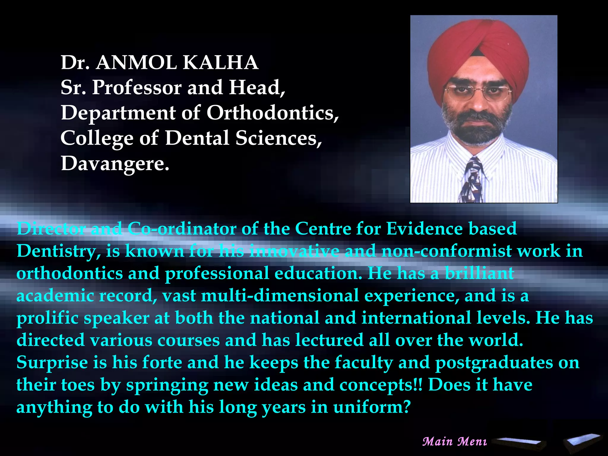 Dr. ANMOL KALHA
Sr. Professor and Head,
Department of Orthodontics,
College of Dental Sciences,
Davangere.
Director and Co-ordinator of the Centre for Evidence based
Dentistry, is known for his innovative and non-conformist work in
orthodontics and professional education. He has a brilliant
academic record, vast multi-dimensional experience, and is a
prolific speaker at both the national and international levels. He has
directed various courses and has lectured all over the world.
Surprise is his forte and he keeps the faculty and postgraduates on
their toes by springing new ideas and concepts!! Does it have
anything to do with his long years in uniform?
Main Menu
www.indiandentalacademy.com
 