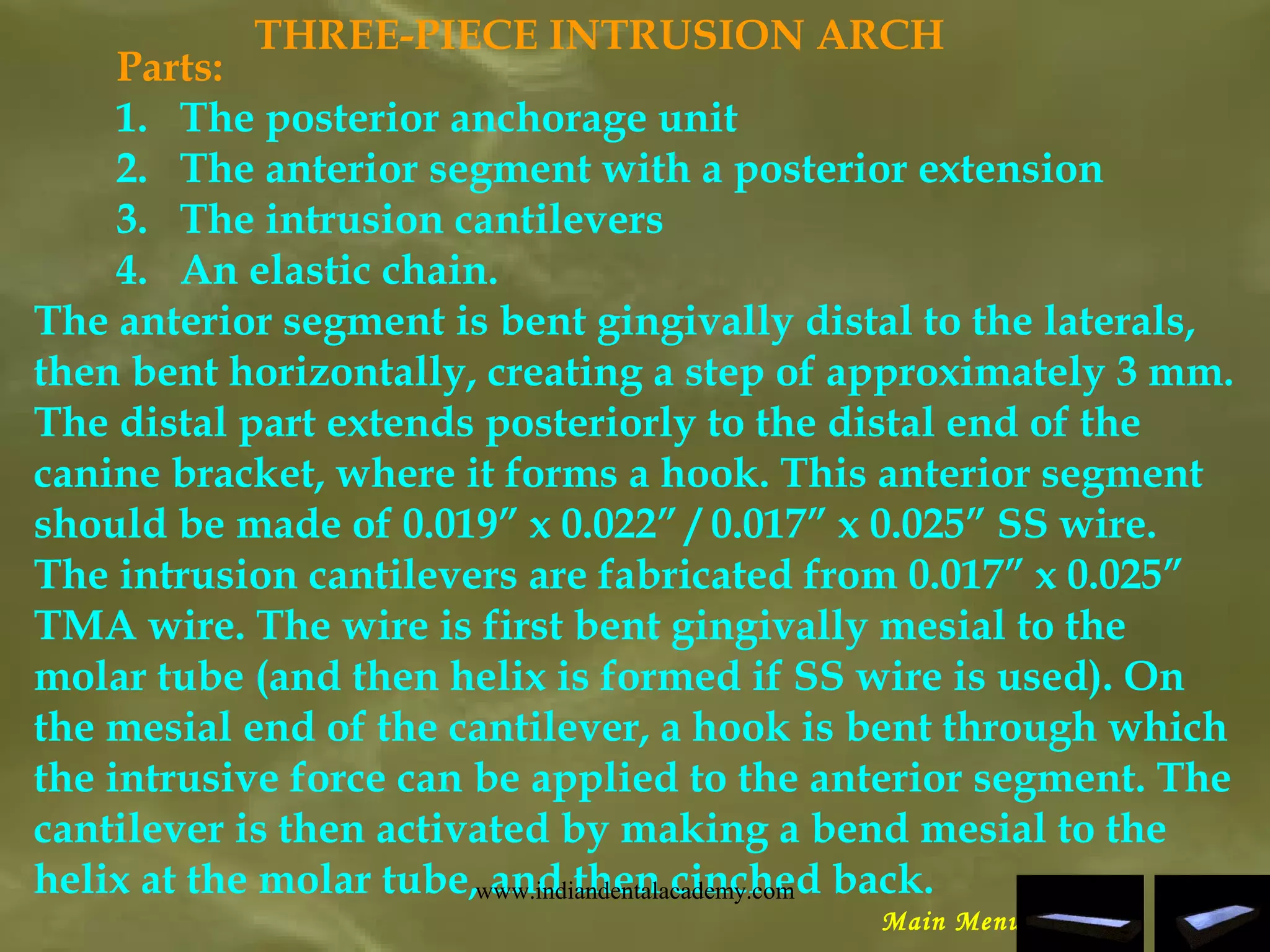 THREE-PIECE INTRUSION ARCH
Parts:
1. The posterior anchorage unit
2. The anterior segment with a posterior extension
3. The intrusion cantilevers
4. An elastic chain.
The anterior segment is bent gingivally distal to the laterals,
then bent horizontally, creating a step of approximately 3 mm.
The distal part extends posteriorly to the distal end of the
canine bracket, where it forms a hook. This anterior segment
should be made of 0.019” x 0.022” / 0.017” x 0.025” SS wire.
The intrusion cantilevers are fabricated from 0.017” x 0.025”
TMA wire. The wire is first bent gingivally mesial to the
molar tube (and then helix is formed if SS wire is used). On
the mesial end of the cantilever, a hook is bent through which
the intrusive force can be applied to the anterior segment. The
cantilever is then activated by making a bend mesial to the
helix at the molar tube, and then cinched back.
Main Menu
www.indiandentalacademy.com
 