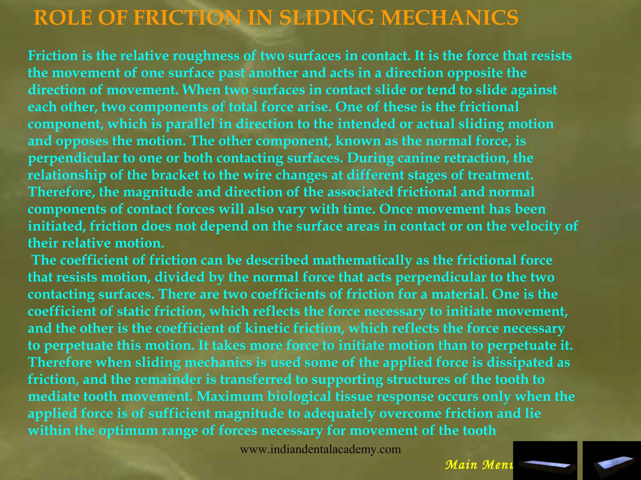 ROLE OF FRICTION IN SLIDING MECHANICS
Friction is the relative roughness of two surfaces in contact. It is the force that resists
the movement of one surface past another and acts in a direction opposite the
direction of movement. When two surfaces in contact slide or tend to slide against
each other, two components of total force arise. One of these is the frictional
component, which is parallel in direction to the intended or actual sliding motion
and opposes the motion. The other component, known as the normal force, is
perpendicular to one or both contacting surfaces. During canine retraction, the
relationship of the bracket to the wire changes at different stages of treatment.
Therefore, the magnitude and direction of the associated frictional and normal
components of contact forces will also vary with time. Once movement has been
initiated, friction does not depend on the surface areas in contact or on the velocity of
their relative motion.
 The coefficient of friction can be described mathematically as the frictional force
that resists motion, divided by the normal force that acts perpendicular to the two
contacting surfaces. There are two coefficients of friction for a material. One is the
coefficient of static friction, which reflects the force necessary to initiate movement,
and the other is the coefficient of kinetic friction, which reflects the force necessary
to perpetuate this motion. It takes more force to initiate motion than to perpetuate it.
Therefore when sliding mechanics is used some of the applied force is dissipated as
friction, and the remainder is transferred to supporting structures of the tooth to
mediate tooth movement. Maximum biological tissue response occurs only when the
applied force is of sufficient magnitude to adequately overcome friction and lie
within the optimum range of forces necessary for movement of the tooth
Main Menu
www.indiandentalacademy.com
 